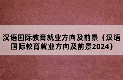 汉语国际教育就业方向及前景（汉语国际教育就业方向及前景2024）