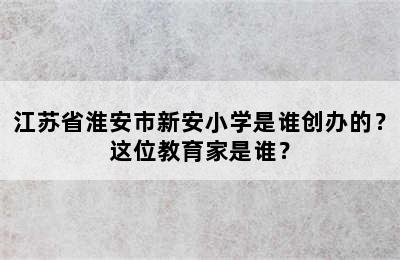 江苏省淮安市新安小学是谁创办的？这位教育家是谁？