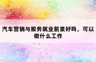 汽车营销与服务就业前景好吗，可以做什么工作