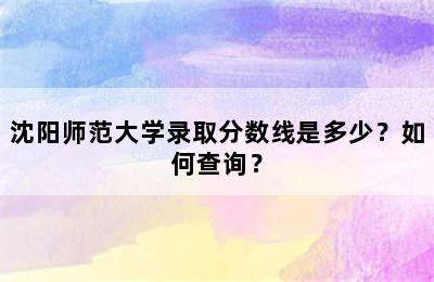 沈阳师范大学录取分数线是多少？如何查询？