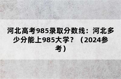 河北高考985录取分数线：河北多少分能上985大学？（2024参考）