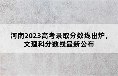 河南2023高考录取分数线出炉，文理科分数线最新公布