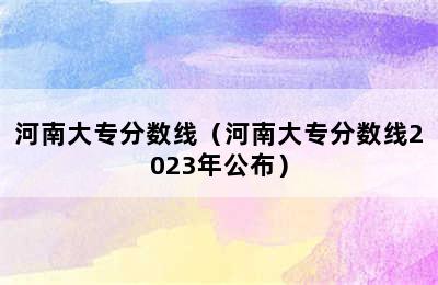 河南大专分数线（河南大专分数线2023年公布）