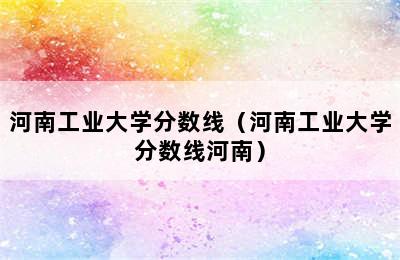 河南工业大学分数线（河南工业大学分数线河南）