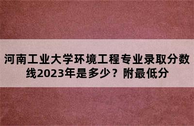 河南工业大学环境工程专业录取分数线2023年是多少？附最低分