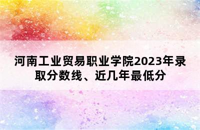 河南工业贸易职业学院2023年录取分数线、近几年最低分