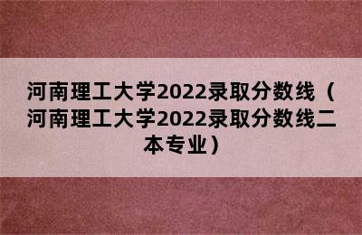 河南理工大学2022录取分数线（河南理工大学2022录取分数线二本专业）