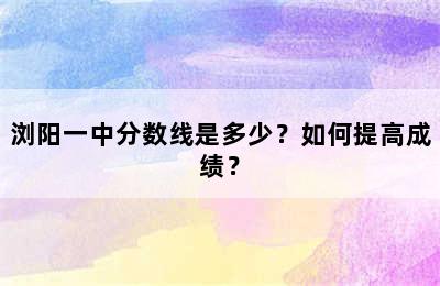 浏阳一中分数线是多少？如何提高成绩？