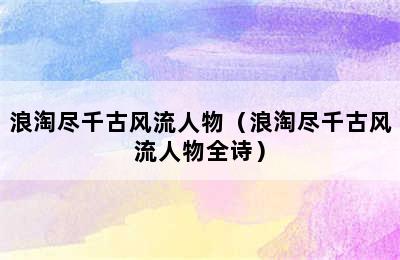 浪淘尽千古风流人物（浪淘尽千古风流人物全诗）