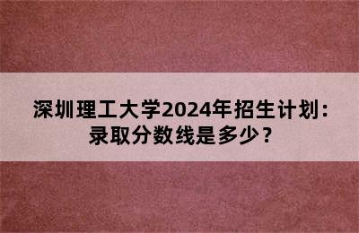 深圳理工大学2024年招生计划：录取分数线是多少？