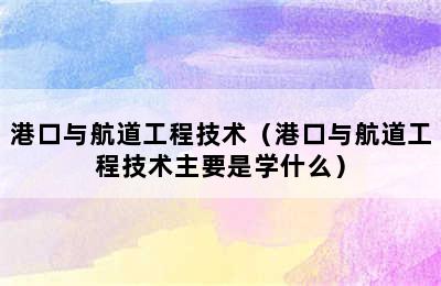 港口与航道工程技术（港口与航道工程技术主要是学什么）