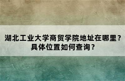 湖北工业大学商贸学院地址在哪里？具体位置如何查询？