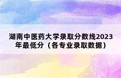 湖南中医药大学录取分数线2023年最低分（各专业录取数据）