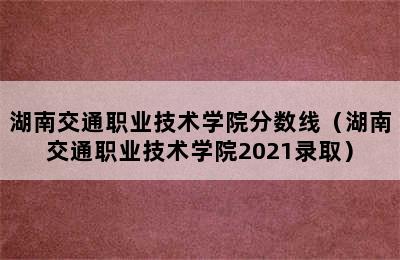 湖南交通职业技术学院分数线（湖南交通职业技术学院2021录取）