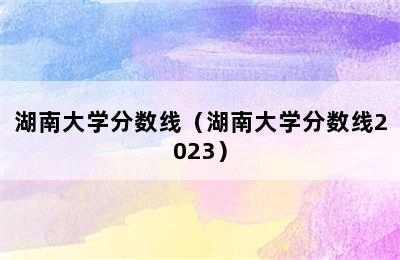 湖南大学分数线（湖南大学分数线2023）