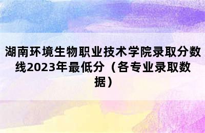 湖南环境生物职业技术学院录取分数线2023年最低分（各专业录取数据）