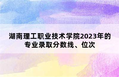 湖南理工职业技术学院2023年的专业录取分数线、位次