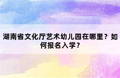 湖南省文化厅艺术幼儿园在哪里？如何报名入学？