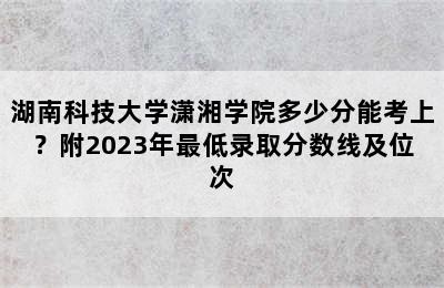 湖南科技大学潇湘学院多少分能考上？附2023年最低录取分数线及位次