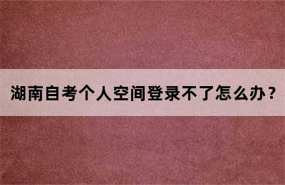 湖南自考个人空间登录不了怎么办？