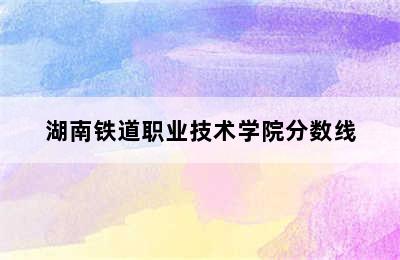 湖南铁道职业技术学院分数线