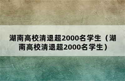 湖南高校清退超2000名学生（湖南高校清退超2000名学生）