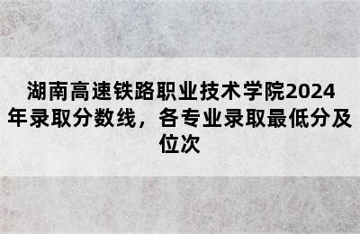 湖南高速铁路职业技术学院2024年录取分数线，各专业录取最低分及位次