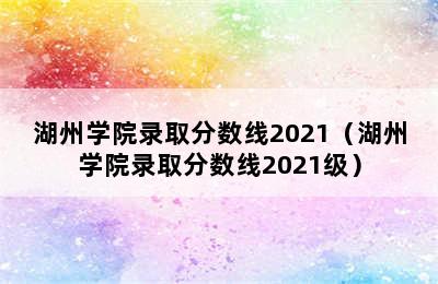 湖州学院录取分数线2021（湖州学院录取分数线2021级）