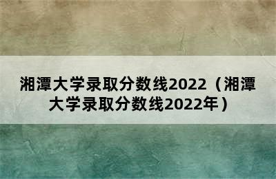 湘潭大学录取分数线2022（湘潭大学录取分数线2022年）