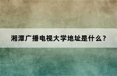 湘潭广播电视大学地址是什么？