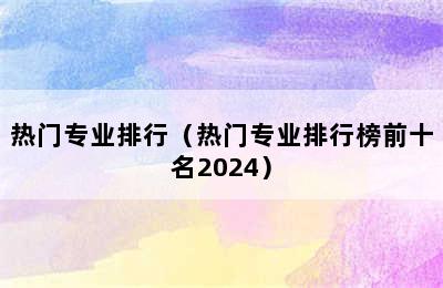 热门专业排行（热门专业排行榜前十名2024）