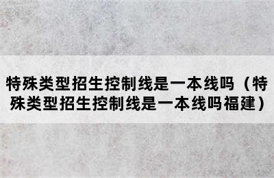 特殊类型招生控制线是一本线吗（特殊类型招生控制线是一本线吗福建）