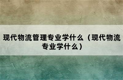 现代物流管理专业学什么（现代物流专业学什么）