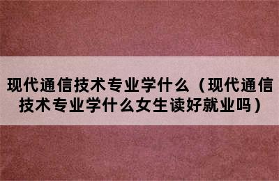 现代通信技术专业学什么（现代通信技术专业学什么女生读好就业吗）