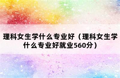 理科女生学什么专业好（理科女生学什么专业好就业560分）