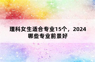 理科女生适合专业15个，2024哪些专业前景好