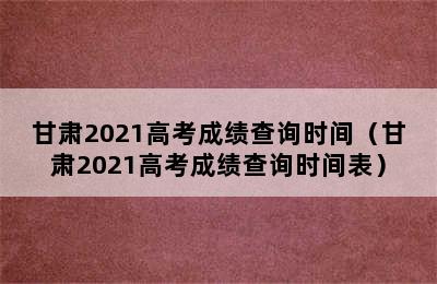 甘肃2021高考成绩查询时间（甘肃2021高考成绩查询时间表）