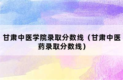 甘肃中医学院录取分数线（甘肃中医药录取分数线）