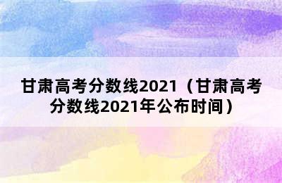 甘肃高考分数线2021（甘肃高考分数线2021年公布时间）