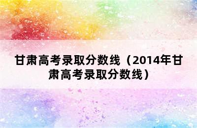 甘肃高考录取分数线（2014年甘肃高考录取分数线）
