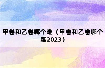 甲卷和乙卷哪个难（甲卷和乙卷哪个难2023）