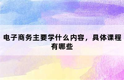 电子商务主要学什么内容，具体课程有哪些