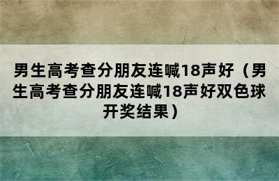 男生高考查分朋友连喊18声好（男生高考查分朋友连喊18声好双色球开奖结果）