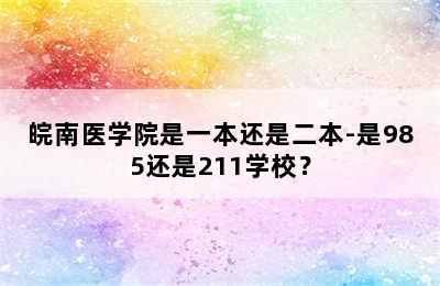 皖南医学院是一本还是二本-是985还是211学校？