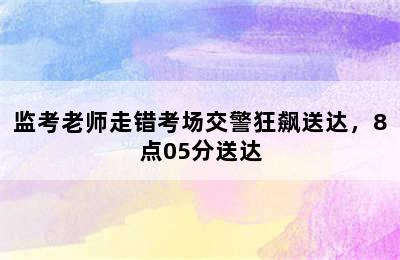 监考老师走错考场交警狂飙送达，8点05分送达