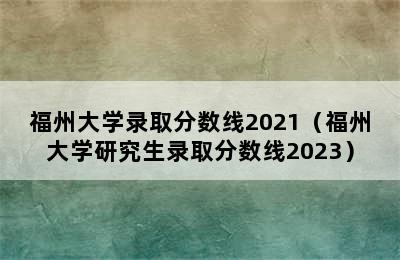 福州大学录取分数线2021（福州大学研究生录取分数线2023）