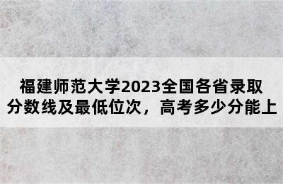 福建师范大学2023全国各省录取分数线及最低位次，高考多少分能上