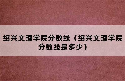 绍兴文理学院分数线（绍兴文理学院分数线是多少）