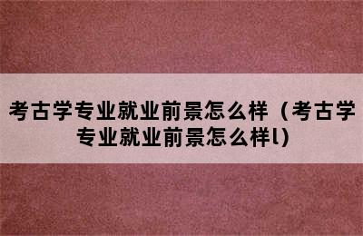 考古学专业就业前景怎么样（考古学专业就业前景怎么样l）