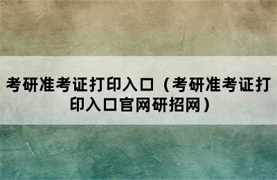 考研准考证打印入口（考研准考证打印入口官网研招网）